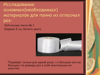 Исследование
основных(необходимых)
материалов для панно из атласных
роз:
4)Атласная лента № 1.
Ширина 5 см, белого цвета.




  Подойдёт только для одной розы, т.к большое кол-во
  больших по размеру роз в этой композиции не
  уместно.
 