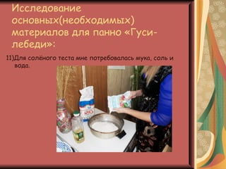 Исследование
 основных(необходимых)
 материалов для панно «Гуси-
 лебеди»:
11)Для солёного теста мне потребовалась мука, соль и
   вода.
 