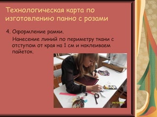 Технологическая карта по
изготовлению панно с розами
4. Оформление рамки.
   Нанесение линий по периметру ткани с
   отступом от края на 1 см и наклеиваем
   пайеток.
 