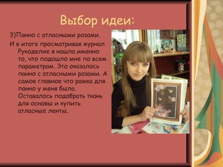 Выбор идеи:
3)Панно с атласными розами.
И в итоге просматривая журнал
   Рукоделие я нашла именно
   то, что подошло мне по всем
   параметрам. Это оказалось
   панно с атласными розами. А
   самое главное что рамка для
   панно у меня была.
   Оставалось подобрать ткань
   для основы и купить
   атласные ленты.
 