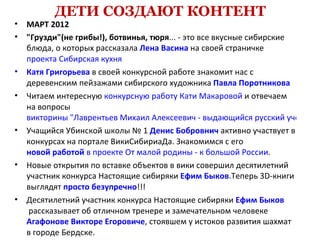 ДЕТИ СОЗДАЮТ КОНТЕНТ
•   МАРТ 2012
•   "Грузди"(не грибы!), ботвинья, тюря... - это все вкусные сибирские
    блюда, о которых рассказала Лена Васина на своей страничке
    проекта Сибирская кухня
•   Катя Григорьева в своей конкурсной работе знакомит нас с
    деревенским пейзажами сибирского художника Павла Поротникова
•   Читаем интересную конкурсную работу Кати Макаровой и отвечаем
    на вопросы
    викторины "Лаврентьев Михаил Алексеевич - выдающийся русский учёный"
•   Учащийся Убинской школы № 1 Денис Бобровнич активно участвует в
    конкурсах на портале ВикиСибириаДа. Знакомимся с его
    новой работой в проекте От малой родины - к большой России.
•   Новые открытия по вставке объектов в вики совершил десятилетний
    участник конкурса Настоящие сибиряки Ефим Быков.Теперь 3D-книги
    выглядят просто безупречно!!!
•   Десятилетний участник конкурса Настоящие сибиряки Ефим Быков
     рассказывает об отличном тренере и замечательном человеке
    Агафонове Викторе Егоровиче, стоявшем у истоков развития шахмат
    в городе Бердске.
 