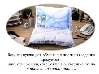 Все, что нужно для обмена знаниями и создания
                  продуктов -
это компьютер, связь с Сетью, креативность
           и проявление инициативы.
 