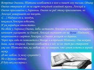 Встретив Онегина, Татьяна влюбляется в него и пишет ему письмо. Однако
Онегин отвергает её: он не ищет спокойной семейной жизни. Ленский и
Онегин приглашены к Лариным. Онегин не рад этому приглашению, но
Ленский уговаривает его поехать.
«[…] Надулся он и, негодуя,
поклялся Ленского взбесить,
И уж порядком отомстить».
На обеде у Лариных Онегин, дабы заставить Ленского ревновать, неожиданно
начинает ухаживать за Ольгой. Ленский вызывает его на дуэль. Поединок
заканчивается смертью Ленского, и Онегин уезжает из деревни.
Через три года он появляется в Москве и встречает Татьяну. Она важная
дама, жена генерала. Онегин влюбляется в неё, но на этот раз отвергают
уже его. Татьяна так же любит его, но говорит, что хочет остаться верной
мужу.
«Я вас люблю, (к чему лукавить?),
Но я другому отдана;
Я буду век ему верна.».
 