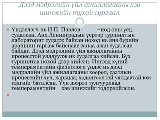 Дээд мэдрэлийн үйл ажиллагааны хэв
            шинжийн тухай сургаал

 Үндэслэгч нь И П. Павлов.         –иод оны үед
    судалсан. Анх Ленинградын үерээр туршилтын
    лабораторит судалж байсан ноход нь янз бүрийн
    араншин гаргаж байснаас санаа аван судалсан
    байдаг. Дээд мэдрэлийн үйл ажиллагааны
    процесстой уялдуулж их судалгаа хийсэн. Бүх
    туршилтаа нохой дээр хийсэн. Ингээд хүний
    темпераментийн физиологи үндэс нь дээд
    мэдрэлийн үйл ажиллагааны хөөрөл, саатлын
    процессийн хүч, харьцаа, хөдөлгөөнтэй уялдаатай юм
    гэдгийг баталсан. Үүн дээрээ тулгуурлаад
    темпераментийн хэв шинжийг тодорхойлсон.

 