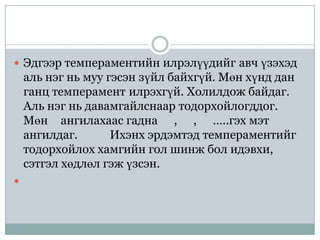  Эдгээр темпераментийн илрэлүүдийг авч үзэхэд
    аль нэг нь муу гэсэн зүйл байхгүй. Мөн хүнд дан
    ганц темперамент илрэхгүй. Холилдож байдаг.
    Аль нэг нь давамгайлснаар тодорхойлогддог.
    Мөн ангилахаас гадна , , …..гэх мэт
    ангилдаг.       Ихэнх эрдэмтэд темпераментийг
    тодорхойлох хамгийн гол шинж бол идэвхи,
    сэтгэл хөдлөл гэж үзсэн.

 
