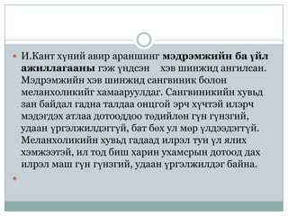  И.Кант хүний авир араншинг мэдрэмжийн ба үйл
    ажиллагааны гэж үндсэн хэв шинжид ангилсан.
    Мэдрэмжийн хэв шинжид сангвиник болон
    меланхоликийг хамааруулдаг. Сангвиникийн хувьд
    зан байдал гадна талдаа онцгой эрч хүчтэй илэрч
    мэдэгдэх атлаа дотооддоо төдийлөн гүн гүнзгий,
    удаан үргэлжилдэггүй, бат бөх ул мөр үлдээдэггүй.
    Меланхоликийн хувьд гадаад илрэл тун үл ялих
    хэмжээтэй, ил тод биш харин ухамсрын дотоод дах
    илрэл маш гүн гүнзгий, удаан үргэлжилдэг байна.

 