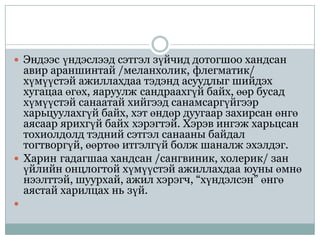  Эндээс үндэслээд сэтгэл зүйчид дотогшоо хандсан
  авир араншинтай /меланхолик, флегматик/
  хүмүүстэй ажиллахдаа тэдэнд асуудлыг шийдэх
  хугацаа өгөх, яаруулж сандраахгүй байх, өөр бусад
  хүмүүстэй санаатай хийгээд санамсаргүйгээр
  харьцуулахгүй байх, хэт өндөр дуугаар захирсан өнгө
  аясаар ярихгүй байх хэрэгтэй. Хэрэв ингэж харьцсан
  тохиолдолд тэдний сэтгэл санааны байдал
  тогтворгүй, өөртөө итгэлгүй болж шаналж эхэлдэг.
 Харин гадагшаа хандсан /сангвиник, холерик/ зан
  үйлийн онцлогтой хүмүүстэй ажиллахдаа юуны өмнө
  нээлттэй, шуурхай, ажил хэрэгч, “хүндэлсэн” өнгө
  аястай харилцах нь зүй.

 