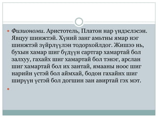  Физиономи. Аристотель, Платон нар үндэслэсэн.
    Явцуу шинжтэй. Хүний занг амьтны ямар нэг
    шинжтэй зүйрлүүлэн тодорхойлдог. Жишээ нь,
    бухын хамар шиг бүдүүн сартгар хамартай бол
    залхуу, гахайх шиг хамартай бол тэнэг, арслан
    шиг хамартай бол их зантай, ямааны ноос шиг
    нарийн үстэй бол аймхай, бодон гахайнх шиг
    ширүүн үстэй бол догшин зан авиртай гэх мэт.

 