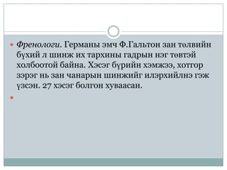  Френологи. Германы эмч Ф.Гальтон зан төлвийн
    бүхий л шинж их тархины гадрын нэг төвтэй
    холбоотой байна. Хэсэг бүрийн хэмжээ, хотгор
    зэрэг нь зан чанарын шинжийг илэрхийлнэ гэж
    үзсэн. 27 хэсэг болгон хуваасан.

 