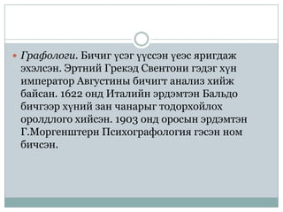  Графологи. Бичиг үсэг үүссэн үеэс яригдаж
 эхэлсэн. Эртний Грекэд Свентони гэдэг хүн
 император Августины бичигт анализ хийж
 байсан. 1622 онд Италийн эрдэмтэн Бальдо
 бичгээр хүний зан чанарыг тодорхойлох
 оролдлого хийсэн. 1903 онд оросын эрдэмтэн
 Г.Моргенштерн Психографология гэсэн ном
 бичсэн.
 