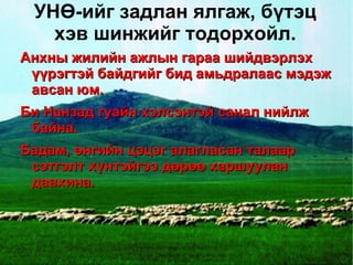 УНӨ-ийг задлан ялгаж, бүтэц
       хэв шинжийг тодорхойл.
    Анхны жилийн ажлын гараа шийдвэрлэх
     үүрэгтэй байдгийг бид амьдралаас мэдэж
     авсан юм.
    Би Нанзад гуайн хэлсэнтэй санал нийлж
     байна.
    Бадам, өнгийн цэцэг алагласан талаар
     сэтгэлт хүнтэйгээ дөрөө харшуулан
     давхина.



                         
 