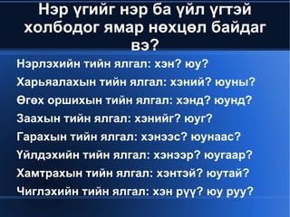 Нэр үгийг нэр ба үйл үгтэй
     холбодог ямар нөхцөл байдаг
                  вэ?
    Нэрлэхийн тийн ялгал: хэн? юу?
    Харьяалахын тийн ялгал: хэний? юуны?
    Өгөх оршихын тийн ялгал: хэнд? юунд?
    Заахын тийн ялгал: хэнийг? юуг?
    Гарахын тийн ялгал: хэнээс? юунаас?
    Үйлдэхийн тийн ялгал: хэнээр? юугаар?
    Хамтрахын тийн ялгал: хэнтэй? юутай?
    Чиглэхийн тийн ялгал: хэн рүү? юу руу?
                         
 