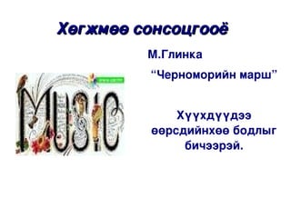 Хөгжмөө сонсоцгооё 
             М.Глинка 
              “Черноморийн марш”


                  Хүүхдүүдээ 
              өөрсдийнхөө бодлыг 
                   бичээрэй.

 


                 
 