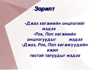 Зорилт 

     ●Джаз хөгжмийн онцлогийг 
             мэдэх          
         ●Рок, Поп хөгжмийн 


      онцлогуудыг           мэдэх
    ●Джаз, Рок, Поп хөгжмүүдийн 


                ижил    
 
       төстэй талуудыг мэдэх 
                  
 