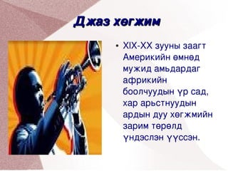 Джаз хөгжим
         ●   XlX­XX зууны заагт 
             Америкийн өмнөд 
             мужид амьдардаг 
             африкийн 
             боолчуудын үр сад, 
             хар арьстнуудын 
             ардын дуу хөгжмийн 
             зарим төрөлд 
             үндэслэн үүссэн. 
               
 