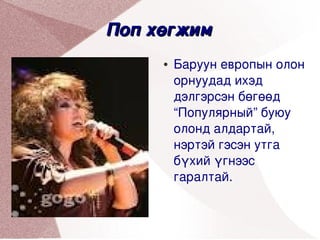 Поп хөгжим 
         ●   Баруун европын олон 
             орнуудад ихэд 
             дэлгэрсэн бөгөөд 
             “Популярный” буюу 
             олонд алдартай, 
             нэртэй гэсэн утга 
             бүхий үгнээс 
             гаралтай.
 


               
 
