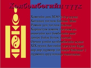 Хөлбөмбөгийн түүх
         Хамгийн анх МЭӨ 2­3­р зуунд 
         Хятадад тоглож байсан. Мөн 
         Ромын үед тоглож байсан 
         Харпастум хэмээх тоглоом нь 
         өнөөгийн хөл бөмбөгийн өвөг 
         дээдэс байж болох талтай.
         Орчин үеийн хөлбөмбөгийн эхлэл 
         XIX зуунд Английн сургууль бүрд 
         өөр өөр дүрмээр тоглодог байсныг 1 
         дүрмэнд оруулснаар тавигджээ.

                  
 