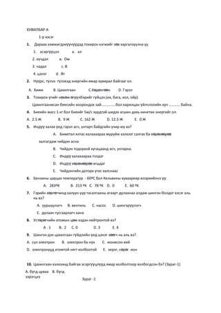 ХУВИЛБАР A
        1-р хэсэг
1.    Дараах хэмжигдэхүүнүүдэд тохирох нэгжийг зөв харгалзуулна уу.
     1. эсэргүүцэл              а. кл
     2. хүчдэл       в. Ом
     3. чадал          с. В
     4. цэнэг       d. Вт
2. Нүүрс, түлээ түлэхэд энергийн ямар хувирал байгааг ол.

 A. Хими         B. Цахилгаан              C.Хөдөлгөөн        D. Гэрэл
3. Тохирох үгийг нөхөж өгүүлбэрийг гүйцээ.(их, бага, хол, ойр)
     Цахилгаанжсан биесийн хоорондох зай..............бол харилцан үйлчлэлийн хүч …........ байна.
4. Биеийн масс 1 кг бол биеийг 5м/с хурдтай шидэх агшин дахь кинетик энергийг ол.
А. 2.5 Ж             B. 9 Ж            C. 162 Ж         D. 12.5 Ж        E. 0 Ж
5. Индүү халах үед гэрэл асч, унтарч байдгийн учир юу вэ?
                 A. Биметал ялтас халахаараа муруйж хэлхээг салгах ба хөрөхөөрөө
        залгагдаж чийдэн асна.
                 B. Чийдэн тодорхой хугацаанд асч, унтарна.
                 C. Индүү халахаараа тэлдэг
                 D. Индүү хөрөхөөрөө агшдаг
                 E. Чийдэнгийн доторх утас халснаас
6. Бензины царцах температур - 60ºС бол Кельвины хуваариар илэрхийлнэ үү.
           А. 283ºK            B. 213 ºK C. 78 ºK D. 0              E. 60 ºK
7. Гэрийн хөргөгчинд халуун уур тасалгааны агаарт дулаанаа алдаж шингэн болдог хэсэг аль
   нь вэ?
       A. ууршуулагч          B. вентиль     C. насос      D. шингэрүүлэгч
       E. дулаан тусгаарлагч хана
8. Устөрөгчийн атомын цөм хэдэн нейтронтой вэ?
           A.1       B. 2       C. 0          D. 3         E. 4
9. Шингэн дэх цахилгаан гүйдлийн үед цэнэг зөөгч нь аль вэ?
A. сул электрон        B. электрон ба нүх            C. ионжсон хий
D. электронууд атомтой нягт холбоотой                E. эерэг, сөрөг ион


10. Цахилгаан хэлхээнд байгаа эсэргүүцлүүд ямар холболтоор холбогдсон бэ? (Зураг-1)
A. бүгд цуваа B. бүгд
зэрэгцээ
                                        Зураг -1
 
