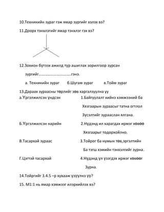 10.Техникийн зураг гэж ямар зургийг хэлэх вэ?

11.Доорх тэнхлэгийг ямар тэнхлэг гэх вэ?




12.Зохион бүтээх ажилд түр ашиглах зорилгоор зурсан

   зургийг..............................гэнэ.

   а. Техникийн зураг              б.Шугам зураг            в.Тойм зураг

13.Дараах зураасны төрлийг зөв харгалзуулна уу
а.Үргэлжилсэн үндсэн            1.Байгуулалт хийнэ хэмжээний ба

                                                 Хязгаарын зураасыг татна огтлол

                                                 Зүсэлтийг зурааслан ялгана.

Б.Үргэлжилсэн нарийн                            2.Нүдэнд ил харагдах ирмэг хөвөө

                                                 Хязгаарыг тодорхойлно.

В.Тасархай зураас                               3.Тойрог ба нумын төв,эргэлтийн

                                                 Ба тэгш хэмийн тэнхэлгийг зурна.

Г.Цэгтэй тасархай                               4.Нүдэнд үл үзэгдэх ирмэг хөвөөг

                                                  Зурна.

14.Тойргийг 3.4.5 –р хувааж үзүүлнэ үү?

15. М1:1 нь ямар хэмжээг илэрхийлэх вэ?
 
