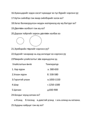 16.Хуванцарийг хэдэн хэсэгт хуваадаг вэ тус бүрийг нэрлэнэ үү

17.Бүтэн сийлбэр гэж ямар сийлбэрийг хэлэх вэ?

18.Хагас боловсруулсан модон материалд юу юу багтдаг вэ?

19.Дөлгөөн холболт гэж юу вэ?

20.Дараах тойргийг хэрхэн дөлгөөн холбох вэ




21.Зүмбэрийн төрлийг нэрлэнэ үү?

22.Будгийг чанараар нь хэд ангилдаг вэ нэрлэнэ үү

23Төмрийн улайсгалтыг зөв харицуулна уу.

 Улайсгалтын өнгө               Температур

1. Хар хүрэн                      а. 580-650

2.Улаан хүрэн                     б. 530-580

3.Гэрэлтэй улаан                  в.1050-1150

4.Шар                             г.1250-1300

5.Цагаан                          д.830-900

24.Болдыг юунд хатаах вэ?

  а.Усанд      б.тосонд в.давстай усанд г.аль алинд нь хатаана.

25.Хурдны хайрцаг гэж юу вэ?
 