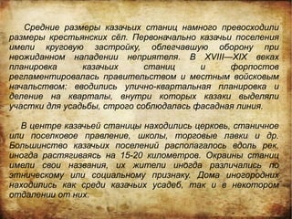 Средние размеры казачьих станиц намного превосходили
размеры крестьянских сёл. Первоначально казачьи поселения
имели круговую застройку, облегчавшую оборону при
неожиданном нападении неприятеля. В XVIII—XIX веках
планировка      казачьих      станиц     и     форпостов
регламентировалась правительством и местным войсковым
начальством: вводились улично-квартальная планировка и
деление на кварталы, внутри которых казаки выделяли
участки для усадьбы, строго соблюдалась фасадная линия.

  В центре казачьей станицы находились церковь, станичное
или поселковое правление, школы, торговые лавки и др.
Большинство казачьих поселений располагалось вдоль рек,
иногда растягиваясь на 15-20 километров. Окраины станиц
имели свои названия, их жители иногда различались по
этническому или социальному признаку. Дома иногородних
находились как среди казачьих усадеб, так и в некотором
отдалении от них.
 