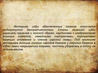 Интерьер избы обеспеченных казаков отличался
подчеркнутой декоративностью. Стены казачьей избы
украшали оружием и конской сбруей, картинами с изображением
военных сюжетов, семейными портретами, портретами
казачьих атаманов и членов царской семьи. Под влиянием
интерьера жилища горских народов Кавказа у терских Казаков в
избах лавки накрывались коврами, постель убиралась в стопу на
видном месте.
 