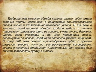 Традиционная мужская одежда казаков разных войск имела
сходные черты, связанные с общностью военизированного
образа жизни и хозяйственно-бытового уклада. В XIX веке в
комплекс традиционной одежды входили рубаха и штаны
(шаровары). Шаровары шили из холста, сукна, плиса, бархата,
шёлка, кожи (чембары) и др. Два полотнища ткани,
перегнутые по основе, соединяли вставкой (мотня, ширинка).
В конце XIX века помимо туникообразных рубах с прямым
разрезом ворота получили распространение косоворотки,
рубахи с кокеткой (талейкой). Характерным для казаков был
обычай заправлять рубаху в штаны.
 