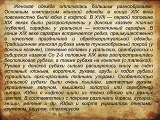 Женская одежда отличалась большим разнообразием.
Основным комплексом женской одежды в конце XIX века
повсеместно были юбка с кофтой. В XVIII — первой половине
XIX веках были распространены у донских казачек платье
(кубелек), сарафан, у уральских — косоклинный сарафан. В
конце XIX веке сарафан встречается редко, преимущественно
в качестве праздничной и обрядоворитуальной одежды.
Традиционная женская рубаха имела туникообразный покрой (у
донских казачек), плечевые вставки у уральских, оренбургских и
сибирских казаков Со 2-й половине XIX века распространилась
бесполиковая рубаха, а также рубаха на кокетке (с талейкой).
Рукава у донской рубахи сильно расширялись книзу за счёт
вставных клиньев, воротник, рукава, грудь и подол рубахи
украшались ярко-красными ткаными узорами. Особенностью
уральской рубахи были очень пышные, цветастые рукава,
украшенные галуном, вышивкой золотой или серебряной
нитью. Юбки с кофтой шили из ткани одного или разных
цветов. В соответствии с покроем различали кирасы, гусарки,
гейши, матене и др. Юбка и кофта украшались лентами,
кружевом, шнуром, стеклярусом.
 