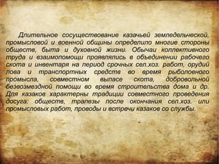 Длительное сосуществование казачьей земледельческой,
промысловой и военной общины определило многие стороны
обществ, быта и духовной жизни. Обычаи коллективного
труда и взаимопомощи проявлялись в объединении рабочего
скота и инвентаря на период срочных сел.хоз. работ, орудий
лова и транспортных средств во время рыболовного
промысла,   совместном    выпасе    скота,    добровольной
безвозмездной помощи во время строительства дома и др.
Для казаков характерны традиции совместного проведения
досуга: обществ, трапезы после окончания сел.хоз. или
промысловых работ, проводы и встречи казаков со службы.
 