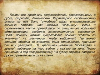 Почти все праздники сопровождались соревнованиями в
рубке, стрельбе, джигитовке. Характерной особенностью
многих из них были “гулебные” игры. инсценировавшие
военные баталии или казачью “вольницу”. Игры и
соревнования часто проводились по инициативе войсковой
администрации, особенно конноспортивные состязания.
Среди донских казаков существовал обычай “ходить со
знаменем” на масленицу, когда выбранный “ватажный
атаман” обходил со знаменем дома станичников, принимая
от них угощение. На крестинах мальчика “посвящали в
казаки”: надевали на него саблю и сажали на коня. Гости
приносили в дар новорожденному (на зубок) стрелы, патроны,
ружье и развешивали их на стене.
 