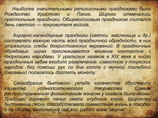 Наиболее значительными религиозными праздниками были
Рождество    Христово   и   Пасха.  Широко    отмечались
престольные праздники. Общевойсковым праздником считался
день святого — покровителя войска.

    Аграрно-календарные праздники (святки, масленица и др.)
составляли важную часть всей праздничной обрядности, в них
отразились следы дохристианских верований. В праздничных
обрядовых играх прослеживается влияние контактов с
тюркскими народами. У уральских казаков в XIX веке в число
праздничных забав входило развлечение, известное у тюркских
народов: без помощи рук со дна котла с мучной похлебкой
(оаламык) полагалось достать монету.

    Своеобразие бытового уклада казачества обусловило
характер       устнопоэтического      творчества.    Самым
распространенным фольклорным жанром у казаков были песни.
Традиции хорового пения имели глубокие корни. Широкому
бытованию песни способствовала совместная жизнь в походах
и на сборах, выполнение сел.хоз. работ всем “миром”.
 