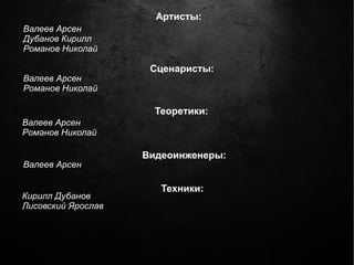 Артисты:
Валеев Арсен
Дубанов Кирилл
Романов Николай

                     Сценаристы:
Валеев Арсен
Романов Николай

                      Теоретики:
Валеев Арсен
Романов Николай

                    Видеоинженеры:
Валеев Арсен

                       Техники:
Кирилл Дубанов
Лисовский Ярослав
 