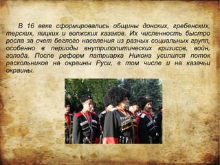 В 16 веке сформировались общины донских, гребенских,
терских, яицких и волжских казаков. Их численность быстро
росла за счет беглого населения из разных социальных групп,
особенно в периоды внутриполитических кризисов, войн,
голода. После реформ патриарха Никона усилился поток
раскольников на окраины Руси, в том числе и на казачьи
окраины.
 