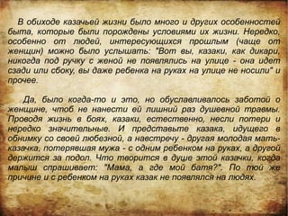 В обиходе казачьей жизни было много и других особенностей
быта, которые были порождены условиями их жизни. Нередко,
особенно от людей, интересующихся прошлым (чаще от
женщин) можно было услышать: "Вот вы, казаки, как дикари,
никогда под ручку с женой не появлялись на улице - она идет
сзади или сбоку, вы даже ребенка на руках на улице не носили" и
прочее.

    Да, было когда-то и это, но обуславливалось заботой о
женщине, чтоб не нанести ей лишний раз душевной травмы.
Проводя жизнь в боях, казаки, естественно, несли потери и
нередко значительные. И представьте казака, идущего в
обнимку со своей любезной, а навстречу - другая молодая мать-
казачка, потерявшая мужа - с одним ребенком на руках, а другой
держится за подол. Что творится в душе этой казачки, когда
малыш спрашивает: "Мама, а где мой батя?". По той же
причине и с ребенком на руках казак не появлялся на людях.
 