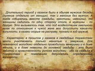 Длительный период у казаков были в обычае мужские беседы
(гуляние отдельно от женщин), так и женские без мужчин. А
когда собирались вместе (свадьбы, крестины, именины), то
женщины садились по одну сторону стола, а мужчины - по
другую. Это вызывалось тем, что под воздействием хмельного
казак по отношению к чужой жене мог допустить какие-то
вольности, а казаки скорые на расправу, пускали в ход оружие.

   Характерно: в прошлом у казаков в свадебных торжествах
могли участвовать только женатые и замужние. Для
неженатой молодежи отдельно проводились вечеринки и в доме
жениха, и в доме невесты до основной свадьбы - это было
заботой о нравственности устоев молодежи - ибо на свадьбе в
торжествах    и    пожеланиях   допускались  определенные
вольности.
 