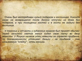 Очень был востребован культ подарков и гостинцев. Никогда
казак не возвращался после долгой отлучки из дома без
подарков, а при посещении гостей и в гости не ходили без
гостинца.

  У тюрских и отчасти у кубанских казаков был принят обычай:
перед засылкой сватов жених кидал свою палку во двор
невесты. У Яицких казаков отец невесты не справлял приданое,
по договоренности уплачивал деньги - за приданое - так
называемую "кладку" - отец жениха.
 