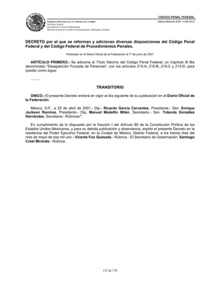 CÓDIGO PENAL FEDERAL
                CÁMARA DE DIPUTADOS DEL H. CONGRESO DE LA UNIÓN                                               Última Reforma DOF 14-06-2012
                Secretaría General
                Secretaría de Servicios Parlamentarios
                Dirección General de Servicios de Documentación, Información y Análisis




DECRETO por el que se reforman y adicionan diversas disposiciones del Código Penal
Federal y del Código Federal de Procedimientos Penales.
                                     Publicado en el Diario Oficial de la Federación el 1º de junio de 2001

   ARTÍCULO PRIMERO.- Se adiciona al Título Décimo del Código Penal Federal, un Capítulo III Bis
denominado "Desaparición Forzada de Personas", con los artículos 215-A, 215-B, 215-C y 215-D, para
quedar como sigue:

   ..........

                                                                        TRANSITORIO

    ÚNICO.- El presente Decreto entrará en vigor al día siguiente de su publicación en el Diario Oficial de
la Federación.

   México, D.F., a 25 de abril de 2001.- Dip.- Ricardo García Cervantes, Presidente.- Sen. Enrique
Jackson Ramírez, Presidente.- Dip. Manuel Medellín Milán, Secretario.- Sen. Yolanda González
Hernández, Secretaria.- Rúbricas".

   En cumplimiento de lo dispuesto por la fracción I del Artículo 89 de la Constitución Política de los
Estados Unidos Mexicanos, y para su debida publicación y observancia, expido el presente Decreto en la
residencia del Poder Ejecutivo Federal, en la Ciudad de México, Distrito Federal, a los treinta días del
mes de mayo de dos mil uno.- Vicente Fox Quesada.- Rúbrica.- El Secretario de Gobernación, Santiago
Creel Miranda.- Rúbrica.




                                                                               132 de 170
 