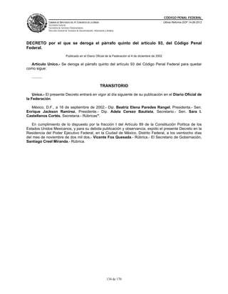 CÓDIGO PENAL FEDERAL
                CÁMARA DE DIPUTADOS DEL H. CONGRESO DE LA UNIÓN                                               Última Reforma DOF 14-06-2012
                Secretaría General
                Secretaría de Servicios Parlamentarios
                Dirección General de Servicios de Documentación, Información y Análisis




DECRETO por el que se deroga el párrafo quinto del artículo 93, del Código Penal
Federal.
                                  Publicado en el Diario Oficial de la Federación el 4 de diciembre de 2002

  Artículo Unico.- Se deroga el párrafo quinto del artículo 93 del Código Penal Federal para quedar
como sigue:

   ..........

                                                                        TRANSITORIO

    Unico.- El presente Decreto entrará en vigor al día siguiente de su publicación en el Diario Oficial de
la Federación.

  México, D.F., a 18 de septiembre de 2002.- Dip. Beatriz Elena Paredes Rangel, Presidenta.- Sen.
Enrique Jackson Ramírez, Presidente.- Dip. Adela Cerezo Bautista, Secretario.- Sen. Sara I.
Castellanos Cortés, Secretaria.- Rúbricas".

   En cumplimiento de lo dispuesto por la fracción I del Artículo 89 de la Constitución Política de los
Estados Unidos Mexicanos, y para su debida publicación y observancia, expido el presente Decreto en la
Residencia del Poder Ejecutivo Federal, en la Ciudad de México, Distrito Federal, a los veintiocho días
del mes de noviembre de dos mil dos.- Vicente Fox Quesada.- Rúbrica.- El Secretario de Gobernación,
Santiago Creel Miranda.- Rúbrica.




                                                                               134 de 170
 