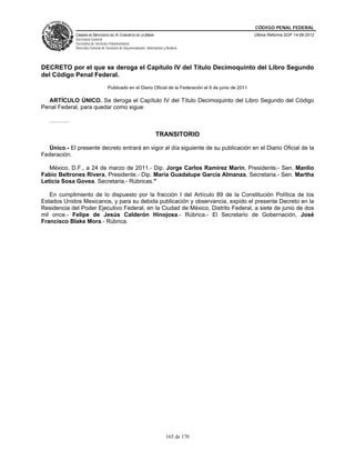 CÓDIGO PENAL FEDERAL
             CÁMARA DE DIPUTADOS DEL H. CONGRESO DE LA UNIÓN                                               Última Reforma DOF 14-06-2012
             Secretaría General
             Secretaría de Servicios Parlamentarios
             Dirección General de Servicios de Documentación, Información y Análisis




DECRETO por el que se deroga el Capítulo IV del Título Decimoquinto del Libro Segundo
del Código Penal Federal.
                                   Publicado en el Diario Oficial de la Federación el 8 de junio de 2011

  ARTÍCULO ÚNICO. Se deroga el Capítulo IV del Título Decimoquinto del Libro Segundo del Código
Penal Federal, para quedar como sigue:

   ……….

                                                                     TRANSITORIO

  Único.- El presente decreto entrará en vigor al día siguiente de su publicación en el Diario Oficial de la
Federación.

   México, D.F., a 24 de marzo de 2011.- Dip. Jorge Carlos Ramirez Marin, Presidente.- Sen. Manlio
Fabio Beltrones Rivera, Presidente.- Dip. Maria Guadalupe Garcia Almanza, Secretaria.- Sen. Martha
Leticia Sosa Govea, Secretaria.- Rúbricas."

   En cumplimiento de lo dispuesto por la fracción I del Artículo 89 de la Constitución Política de los
Estados Unidos Mexicanos, y para su debida publicación y observancia, expido el presente Decreto en la
Residencia del Poder Ejecutivo Federal, en la Ciudad de México, Distrito Federal, a siete de junio de dos
mil once.- Felipe de Jesús Calderón Hinojosa.- Rúbrica.- El Secretario de Gobernación, José
Francisco Blake Mora.- Rúbrica.




                                                                            165 de 170
 