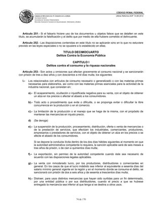 CÓDIGO PENAL FEDERAL
              CÁMARA DE DIPUTADOS DEL H. CONGRESO DE LA UNIÓN                             Última Reforma DOF 14-06-2012
              Secretaría General
              Secretaría de Servicios Parlamentarios
              Dirección General de Servicios de Documentación, Información y Análisis




    Artículo 251.- Si el falsario hiciere uso de los documentos u objetos falsos que se detallen en este
título, se acumularán la falsificación y el delito que por medio de ella hubiere cometido el delincuente.

   Artículo 252.- Las disposiciones contenidas en este título no se aplicarán sino en lo que no estuviere
previsto en las leyes especiales o no se opusiere a lo establecido en ellas.

                                                    TITULO DECIMOCUARTO
                                               Delitos Contra la Economía Pública

                                                    CAPITULO I
                                Delitos contra el consumo y la riqueza nacionales

   Artículo 253.- Son actos u omisiones que afectan gravemente al consumo nacional y se sancionarán
con prisión de tres a diez años y con doscientos a mil días multa, los siguientes:

   I.-   Los relacionados con artículos de consumo necesario o generalizado o con las materias primas
         necesarias para elaborarlos, así como con las materias primas esenciales para la actividad de la
         industria nacional, que consistan en:

         a).- El acaparamiento, ocultación o injustificada negativa para su venta, con el objeto de obtener
              un alza en los precios o afectar el abasto a los consumidores.

         b).- Todo acto o procedimiento que evite o dificulte, o se proponga evitar o dificultar la libre
              concurrencia en la producción o en el comercio.

         c).- La limitación de la producción o el manejo que se haga de la misma, con el propósito de
              mantener las mercancías en injusto precio.

         d)   (Se deroga)

         e).- La suspensión de la producción, procesamiento, distribución, oferta o venta de mercancías o
              de la prestación de servicios, que efectúen los industriales, comerciantes, productores,
              empresarios o prestadores de servicios, con el objeto de obtener un alza en los precios o se
              afecte el abasto de los consumidores.

              Si se depone la conducta ilícita dentro de los dos días hábiles siguientes al momento en que
              la autoridad administrativa competente lo requiera, la sanción aplicable será de seis meses a
              tres años de prisión, o de cien a quinientos días multa;

         f).- La exportación, sin permiso de la autoridad competente cuando éste sea necesario de
              acuerdo con las disposiciones legales aplicables.

         g).- La venta con inmoderado lucro, por los productores, distribuidores o comerciantes en
              general. En los casos de que el lucro indebido sea inferior al equivalente a sesenta días del
              salario mínimo general vigente en la región y en el momento donde se consuma el delito, se
              sancionará con prisión de dos a seis años y de sesenta a trescientos días multa;

         h).- Distraer, para usos distintos mercancías que hayan sido surtidas para un fin determinado,
              por una entidad pública o por sus distribuidores, cuando el precio a que se hubiese
              entregado la mercancía sea inferior al que tenga si se destina a otros usos.




                                                                              74 de 170
 
