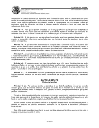 CÓDIGO PENAL FEDERAL
             CÁMARA DE DIPUTADOS DEL H. CONGRESO DE LA UNIÓN                             Última Reforma DOF 14-06-2012
             Secretaría General
             Secretaría de Servicios Parlamentarios
             Dirección General de Servicios de Documentación, Información y Análisis




designación de un tutor especial que represente a las víctimas del delito, ante el Juez de la causa, quien
tendrá facultades para designarlo. Tratándose del delito de abandono de hijos, se declarará extinguida la
acción penal, oyendo previamente la autoridad judicial al representante de los menores, cuando el
procesado cubra los alimentos vencidos, y otorgue garantía suficiente a juicio del Juez para la
subsistencia de los hijos.

    Artículo 338.- Para que el perdón concedido por el cónyuge ofendido pueda producir la libertad del
acusado, deberá éste pagar todas las cantidades que hubiere dejado de ministrar por concepto de
alimentos y dar fianza a otra caución de que en lo sucesivo pagará la cantidad que le corresponda.

   Artículo 339.- Si del abandono a que se refieren los artículos anteriores resultare alguna lesión o la
muerte, se presumirán éstas como premeditadas para los efectos de aplicar las sanciones que a estos
delitos correspondan.

   Artículo 340.- Al que encuentre abandonado en cualquier sitio a un menor incapaz de cuidarse a sí
mismo o a una persona herida, inválida o amenazada de un peligro cualquiera, se le impondrán de diez a
sesenta jornadas de trabajo en favor de la comunidad si no diere aviso inmediato a la autoridad u omitiera
prestarles el auxilio necesario cuando pudiere hacerlo sin riesgo personal.

   Artículo 341.- Al que habiendo atropellado a una persona, culposa o fortuitamente, no le preste auxilio
o no solicite la asistencia que requiere, pudiendo hacerlo se le impondrá de quince a sesenta jornadas de
trabajo en favor de la comunidad, independientemente de la pena que proceda por el delito que con el
atropellamiento se cometa.

    Artículo 342.- Al que exponga en una casa de expósitos a un niño menor de siete años que se le
hubiere confiado, o lo entregue en otro establecimiento de beneficencia o a cualquiera otra persona, sin
anuencia de la que se le confió o de la autoridad en su defecto, se le aplicarán de uno a cuatro meses de
prisión y una multa de cinco a veinte pesos.

   Artículo 343.- Los ascendientes o tutores que entreguen en una casa de expósitos un niño que esté
bajo su potestad, perderán por ese sólo hecho los derechos que tengan sobre la persona y bienes del
expósito.

                                                              CAPITULO OCTAVO
                                                               Violencia familiar

    Artículo 343 bis.- Por violencia familiar se considera el uso de la fuerza física o moral así como la
omisión grave, que de manera reiterada se ejerce en contra de un miembro de la familia por otro
integrante de la misma contra su integridad física, psíquica o ambas, independientemente de que pueda
producir o no lesiones.

    Comete el delito de violencia familiar el cónyuge, concubina o concubinario; pariente consanguíneo en
línea recta ascendente o descendente sin limitación de grado; pariente colateral consanguíneo o afín
hasta el cuarto grado, adoptante o adoptado, que habite en la misma casa de la víctima.

   A quien comete el delito de violencia familiar se le impondrá de seis meses a cuatro años de prisión y
perderá el derecho de pensión alimenticia. Asimismo se le sujetará a tratamiento psicológico
especializado.

   Este delito se perseguirá por querella de la parte ofendida, salvo que la víctima sea menor de edad o
incapaz, en que se perseguirá de oficio.




                                                                             88 de 170
 