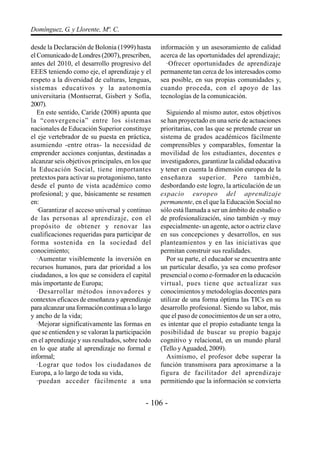 Domínguez, G. y Llorente, Mª. C.

desde la Declaración de Bolonia (1999) hasta      información y un asesoramiento de calidad
el Comunicado de Londres (2007), prescriben,      acerca de las oportunidades del aprendizaje;
antes del 2010, el desarrollo progresivo del        ·Ofrecer oportunidades de aprendizaje
EEES teniendo como eje, el aprendizaje y el       permanente tan cerca de los interesados como
respeto a la diversidad de culturas, lenguas,     sea posible, en sus propias comunidades y,
sistemas educativos y la autonomía                cuando proceda, con el apoyo de las
universitaria (Montserrat, Gisbert y Sofía,       tecnologías de la comunicación.
2007).
   En este sentido, Caride (2008) apunta que        Siguiendo al mismo autor, estos objetivos
la “convergencia” entre los sistemas              se han proyectado en una serie de actuaciones
nacionales de Educación Superior constituye       prioritarias, con las que se pretende crear un
el eje vertebrador de su puesta en práctica,      sistema de grados académicos fácilmente
asumiendo -entre otras- la necesidad de           comprensibles y comparables, fomentar la
emprender acciones conjuntas, destinadas a        movilidad de los estudiantes, docentes e
alcanzar seis objetivos principales, en los que   investigadores, garantizar la calidad educativa
la Educación Social, tiene importantes            y tener en cuenta la dimensión europea de la
pretextos para activar su protagonismo, tanto     enseñanza superior. Pero también,
desde el punto de vista académico como            desbordando este logro, la articulación de un
profesional; y que, básicamente se resumen        espacio europeo del aprendizaje
en:                                               permanente, en el que la Educación Social no
   ·Garantizar el acceso universal y continuo     sólo está llamada a ser un ámbito de estudio o
de las personas al aprendizaje, con el            de profesionalización, sino también -y muy
propósito de obtener y renovar las                especialmente- un agente, actor o actriz clave
cualificaciones requeridas para participar de     en sus concepciones y desarrollos, en sus
forma sostenida en la sociedad del                planteamientos y en las iniciativas que
conocimiento;                                     permitan construir sus realidades.
   ·Aumentar visiblemente la inversión en           Por su parte, el educador se encuentra ante
recursos humanos, para dar prioridad a los        un particular desafío, ya sea como profesor
ciudadanos, a los que se considera el capital     presencial o como e-formador en la educación
más importante de Europa;                         virtual, pues tiene que actualizar sus
   ·Desarrollar métodos innovadores y             conocimientos y metodologías docentes para
contextos eficaces de enseñanza y aprendizaje     utilizar de una forma óptima las TICs en su
para alcanzar una formación continua a lo largo   desarrollo profesional. Siendo su labor, más
y ancho de la vida;                               que el paso de conocimientos de un ser a otro,
   ·Mejorar significativamente las formas en      es intentar que el propio estudiante tenga la
que se entienden y se valoran la participación    posibilidad de buscar su propio bagaje
en el aprendizaje y sus resultados, sobre todo    cognitivo y relacional, en un mundo plural
en lo que atañe al aprendizaje no formal e        (Tello y Aguaded, 2009).
informal;                                           Asimismo, el profesor debe superar la
   ·Lograr que todos los ciudadanos de            función transmisora para aproximarse a la
Europa, a lo largo de toda su vida,               figura de facilitador del aprendizaje
   ·puedan acceder fácilmente a una               permitiendo que la información se convierta


                                            - 106 -
 