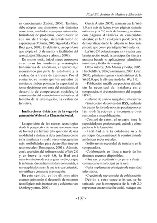 Pixel-Bit. Revista de Medios y Educación

en conocimiento (Cabero, 2006). También,             García Aretio (2007), apuntan que la Web
debe adoptar una dimensión más dinámica           1.0, era más de lectura y con páginas bastante
como tutor, mediador, consejero, orientador,      estáticas y la 2.0 sería de lectura y escritura
formulador de problemas, coordinador de           con páginas dinámicas de contenidos
equipos de trabajo, sistematizador de             abiertos; en la 2.0 cualquiera puede crear, la
experiencias (Volman, 2005; Aguaded y Pérez       democratización de la edición se hace más
Rodríguez, 2007). En definitiva, un e-profesor    patente que con el paradigma Web anterior.
que adopte el rol de mentor y facilitador del        La Web 2.0 potencia espacios virtuales para
aprendizaje (Blázquez y Alonso, 2009).            la interacción social, la participación abierta y
  Del mismo modo, bajo el marco europeo se        gratuita basada en aplicaciones telemáticas
cuestionan los modelos y estrategias              intuitivas y fáciles de manejar.
transmisivas de enseñanza, el aprendizaje            Otros autores, (MacManus y Porter, 2005;
memorístico por parte del estudiante y la         Hinchcliffe´s, 2006; Santamaría, 2007; Cruz,
evaluación a través de exámenes. Por el           2007), plantean algunas características de la
contrario, se insiste que los métodos de          Web2.0, que la diferencian de la Web 1.0:
enseñanza deben potenciar la capacidad de            - Publicación sencilla que puede ser utilizada
tomar decisiones por parte del estudiante, el     sin la necesidad de instalarse en el
desarrollo de competencias sociales, la           computador, ni de conocimientos del lenguaje
construcción del conocimiento colectivo, el       HTML.
fomento de la investigación, la evaluación           -Entorno de usuario amigable e interactivo.
formativa.                                           -Sindicación de contenidos RSS, mediante
                                                  los cuales lectores de noticias pueden conocer
  Implicaciones didácticas de la segunda          las modificaciones e incorporaciones
generación Web en La Educación Social.            realizadas a una publicación.
                                                     -Control de datos: el usuario tiene la
   La aparición de las nuevas tecnologías         capacidad para gestionar qué, cuándo y cómo
desde la perspectiva de las nuevas estructuras    publicar la información.
de Internet y e Intranet y la aparición de una       -Facilidad para la colaboración y la
modalidad a distancia de la enseñanza como        participación, permitiendo la construcción de
es la enseñanza virtual o e-learning, generan     auténticas redes sociales.
más posibilidades para desarrollar nuevos            -Software sin necesidad de instalarlo en la
retos sociales (Domínguez, 2001). Además,         computadora.
con la aparición del software social o Web 2.0       -Colaboración en línea a través de los
y en breve la web 3.0, la Red está                distintos recursos disponibles.
transformándose de ser un gran medio, en que         -Nuevas procedimientos para trabajar,
la información era transmitida y consumida, a     comunicarse y participar en la web.
ser una plataforma en la que se crea contenido,      -Falta implementar estrategias de seguridad
se reutiliza y comparte información.              informática.
   En este sentido, en los últimos años              -Creación de nuevas redes de colaboración.
estamos asistiendo al desarrollo de entornos         Debido a estas características, se ha
tecnológicos más interactivos y colaborativos     señalado que la emergencia de la web 2.0
(Amberg y otros, 2009).                           representa una revolución social, más que una


                                             - 107 -
 