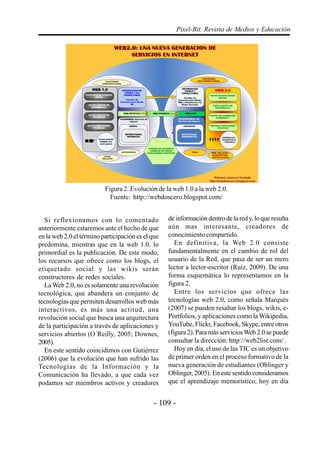 Pixel-Bit. Revista de Medios y Educación




                          Figura 2. Evolución de la web 1.0 a la web 2.0.
                            Fuente: http://webdoscero.blogspot.com/


  Si reflexionamos con lo comentado                de información dentro de la red y, lo que resulta
anteriormente estaremos ante el hecho de que       aún mas interesante, creadores de
en la web 2.0 el término participación es el que   conocimiento compartido.
predomina, mientras que en la web 1.0. lo             En definitiva, la Web 2.0 consiste
primordial es la publicación. De este modo,        fundamentalmente en el cambio de rol del
los recursos que ofrece como los blogs, el         usuario de la Red, que pasa de ser un mero
etiquetado social y las wikis serán                lector a lector-escritor (Ruiz, 2009). De una
constructores de redes sociales.                   forma esquemática lo representamos en la
  La Web 2.0, no es solamente una revolución       figura 2.
tecnológica, que abandera un conjunto de              Entre los servicios que ofrece las
tecnologías que permiten desarrollos web más       tecnologías web 2.0, como señala Marquès
interactivos, es más una actitud, una              (2007) se pueden resaltar los blogs, wikis, e-
revolución social que busca una arquitectura       Portfolios, y aplicaciones como la Wikipedia,
de la participación a través de aplicaciones y     YouTube, Flickr, Facebook, Skype, entre otros
servicios abiertos (O´Reilly, 2005; Downes,        (figura 2). Para más servicios Web 2.0 se puede
2005).                                             consultar la dirección: http://web2list.com/ .
  En este sentido coincidimos con Gutiérrez           Hoy en día, el uso de las TIC es un objetivo
(2006) que la evolución que han sufrido las        de primer orden en el proceso formativo de la
Tecnologías de la Información y la                 nueva generación de estudiantes (Oblinger y
Comunicación ha llevado, a que cada vez            Oblinger, 2005). En este sentido consideramos
podamos ser miembros activos y creadores           que el aprendizaje memorístico, hoy en día


                                              - 109 -
 