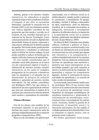 Pixel-Bit. Revista de Medios y Educación

  Además, gracias a los entornos virtuales        relacionadas con el software social en el
interactivos, los educadores se pueden            ámbito educativo, pueden ayudar y potenciar
comunicar mejor con los estudiantes al utilizar   la constitución y consolidación de equipos
el lenguaje al que ellos se encuentran            de trabajo, facilitar el diálogo e intercambio
habituados, siguiendo la conocida tesis de        de ideas, experiencias entre los diferentes
Prensky (2001 a y b), los estudiantes actuales    miembros de la comunidad universitaria, la
son “nativos digitales” miembros de una           indagación, innovación e investigación
generación que han nacido y crecidos en el        educativa, la reflexión colectiva, la interacción
contexto de una sociedad marcada por la           y la participación social con su entorno
impronta de las Nuevas Tecnologías. Como          familiar y profesional, más allá de la vida dentro
consecuencia de ello, los nativos digitales han   del aula. (López Meneses, 2009).
desarrollado formas de pensar, expresarse y          En síntesis la Web 2.0 permite crear, diseñar,
relacionarse influidas por la dinámica propia     elaborar, colaborar y publicar en línea y
de aquéllas. Del mismo modo, puede permitir       constituye un espacio social horizontal y rico
que profesores y estudiantes se relacionen        en fuentes de información (red social donde
mejor al utilizar los mismos códigos, lo cual     el conocimiento no está cerrado) que supone
puede contribuir a reducir, la brecha que los     una alternativa a la jerarquización y
separa y dificulta el proceso de aprendizaje.     unidirecionalidad tradicional de los entornos
  En este sentido, consideramos que el            formativos. Con sus canales de comunicación
educador social debe potenciar en la nueva        facilitan un aprendizaje más autónomo y
era del conocimiento digital el diseño y          permiten una mayor participación en las
elaboración de entornos sociales virtuales        actividades grupales, que suele aumentar el
interactivos, en los cuales el verdadero          interés y la motivación de los estudiantes. Se
protagonista de los procesos e-formativos         desarrollan y mejoran las competencias
sean los estudiantes y el educador sea un         digitales, facilita la realización de nuevas
dinamizador de procesos de reflexión              actividades de aprendizaje y la creación de
didáctica y generador de acciones sociales        redes sociales de aprendizaje.
innovadoras. En este sentido, coincidimos            Lo mencionado anteriormente implica que
con Bordignon (2007), hay que enfocar la          las tecnologías Web 2.0 son recursos muy
atención en una nueva generación de software      valiosos en la construcción del conocimiento
que tiene por característica la ruptura de la     y en los procesos de aprendizaje social,
asimetría que caracterizó la relación anterior    alejándose de estrategias metodológicas de
entre usuarios y generadores de contenidos.       enseñanza transmisivas y propiciando la
                                                  reformulación de metodologías socio-
  Últimas reflexiones.                            constructivistas e investigadoras de carácter
                                                  social. Asimismo, facilita la gestión de la
  Uno de los efectos más notables de las          información, el desarrollo social y la
tecnologías digitales es que permiten y           innovación universitaria. En este sentido, el
facilitan una mayor comunicación entre las        verdadero potencial de la filosofía Web 2.0 no
personas independientemente de su situación       es solamente su aspecto técnico, sino su
geográfica o temporal (Area, 2009).               potencial social y educativo.
  Hacer uso de actividades con aplicaciones          Por último, quisiéramos cerrar nuestra


                                             - 111 -
 