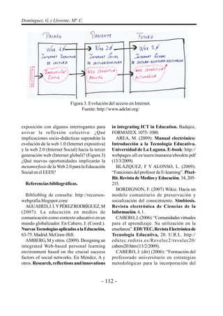 Domínguez, G. y Llorente, Mª. C.




                          Figura 3. Evolución del acceso en Internet.
                                Fuente: http://www.adelat.org/


exposición con algunos interrogantes para        in integrating ICT in Education. Badajoz,
avivar la reflexión colectiva: ¿Qué              FORMATEX. 1075- 1080.
implicaciones socio-didácticas supondrán la        AREA, M. (2009): Manual electrónico:
evolución de la web 1.0 (Internet expositiva)    Introducción a la Tecnología Educativa.
y la web 2.0 (Internet Social) hacia la tercer   Universidad de La Laguna. E-book: http://
generación web (Internet global)? (Figura 3)     webpages.ull.es/users/manarea/ebookte.pdf
¿Qué nuevas oportunidades implicarán la          (13/3/2009).
metamorfosis de la Web 2.0 para la Educación       BLÁZQUEZ, F Y ALONSO, L. (2009):
Social en el EEES?                               “Funciones del profesor de E-learning”. Pixel-
                                                 Bit. Revista de Medios y Educación, 34, 205-
  Referencias bibliográficas.                    215.
                                                   BORDIGNON, F. (2007) Wikis: Hacía un
  Biblioblog de consulta: http://recursos-       modelo comunitario de preservación y
webgrafia.blogspot.com/                          socialización del conocimiento. Simbiosis.
  AGUADED, J. I. Y PÉREZ RODRÍGUEZ, M            Revista electrónica de Ciencias de la
(2007). La educación en medios de                Información. 4, 1.
comunicación como contexto educativo en un         CABERO, J. (2006): “Comunidades virtuales
mundo globalizador. En Cabero, J. (Coord.).      para el aprendizaje. Su utilización en la
Nuevas Tecnologías aplicadas a la Educación,     enseñanza”. EDUTEC, Revista Electrónica de
63-75. Madrid: McGraw-Hill.                      Tecnología Educativa, 20. U.R.L. http://
  AMBERG, M y otros. (2009). Designing an        edutec.rediris.es/Revelec2/revelec20/
integrated Web-based personal learning           cabero20.htm (13/2/2009).
environment based on the crucial success           CABERO, J. (dir) (2006): “Formación del
factors of social networks. En Méndez, A y       profesorado universitario en estrategias
otros. Research, reflections and innovations     metodológicas para la incorporación del


                                           - 112 -
 