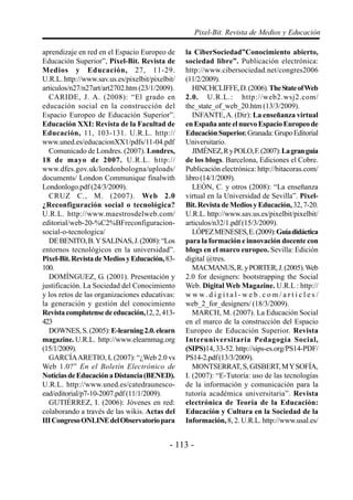 Pixel-Bit. Revista de Medios y Educación

aprendizaje en red en el Espacio Europeo de      la CiberSociedad”Conocimiento abierto,
Educación Superior”, Píxel-Bit. Revista de       sociedad libre”. Publicación electrónica:
Medios y Educación, 27, 11-29.                   http://www.cibersociedad.net/congres2006
U.R.L. http://www.sav.us.es/pixelbit/pixelbit/   (11/2/2009).
articulos/n27/n27art/art2702.htm (23/1/2009).       HINCHCLIFFE, D. (2006). The State of Web
  CARIDE, J. A. (2008): “El grado en             2.0. U.R.L.: http://web2.wsj2.com/
educación social en la construcción del          the_state_of_web_20.htm (13/3/2009).
Espacio Europeo de Educación Superior”.             INFANTE, A. (Dir): La enseñanza virtual
Educación XXI: Revista de la Facultad de         en España ante el nuevo Espacio Europeo de
Educación, 11, 103-131. U.R.L. http://           Educación Superior. Granada: Grupo Editorial
www.uned.es/educacionXX1/pdfs/11-04.pdf          Universitario.
  Comunicado de Londres. (2007). Londres,           JIMÉNEZ, R y POLO, F. (2007): La gran guía
18 de mayo de 2007. U.R.L. http://               de los blogs. Barcelona, Ediciones el Cobre.
www.dfes.gov.uk/londonbologna/uploads/           Publicación electrónica: http://bitacoras.com/
documents/ London Communique finalwith           libro (14/1/2009).
Londonlogo.pdf (24/3/2009).                         LEÓN, C. y otros (2008): “La enseñanza
  CRUZ C., M. (2007). Web 2.0                    virtual en la Universidad de Sevilla”. Pixel-
¿Reconfiguración social o tecnológica?           Bit. Revista de Medios y Educación, 32, 7-20.
U.R.L. http://www.maestrosdelweb.com/            U.R.L. http://www.sav.us.es/pixelbit/pixelbit/
editorial/web-20-%C2%BFreconfiguracion-          articulos/n32/1.pdf (15/3/2009).
social-o-tecnologica/                               LÓPEZ MENESES, E. (2009): Guía didáctica
  DE BENITO, B. Y SALINAS, J. (2008): “Los       para la formación e innovación docente con
entornos tecnológicos en la universidad”.        blogs en el marco europeo. Sevilla: Edición
Pixel-Bit. Revista de Medios y Educación, 83-    digital @tres.
100.                                                MACMANUS, R. y PORTER, J. (2005). Web
  DOMÍNGUEZ, G. (2001). Presentación y           2.0 for designers: bootstrapping the Social
justificación. La Sociedad del Conocimiento      Web. Digital Web Magazine. U.R.L : http://
y los retos de las organizaciones educativas:    w w w. d i g i t a l - w e b . c o m / a r t i c l e s /
la generación y gestión del conocimiento         web_2_for_designers/ (18/3/2009).
Revista complutense de educación,12, 2, 413-        MARCH, M. (2007). La Educación Social
423                                              en el marco de la construcción del Espacio
  DOWNES, S. (2005): E-learning 2.0. elearn      Europeo de Educación Superior. Revista
magazine. U.R.L. http://www.elearnmag.org        Interuniversitaria Pedagogía Social,
(15/1/2009).                                     (SIPS)14, 33-52. http://sips-es.org/PS14-PDF/
  GARCÍA ARETIO, L (2007): “¿Web 2.0 vs          PS14-2.pdf (13/3/2009).
Web 1.0?” En el Boletín Electrónico de              MONTSERRAT, S, GISBERT, M Y SOFÍA,
Noticias de Educación a Distancia (BENED).       I. (2007): “E-Tutoría: uso de las tecnologías
U.R.L. http://www.uned.es/catedraunesco-         de la información y comunicación para la
ead/editorial/p7-10-2007.pdf (11/1/2009).        tutoría académica universitaria”. Revista
  GUTIÉRREZ, I. (2006): Jóvenes en red:          electrónica de Teoría de la Educación:
colaborando a través de las wikis. Actas del     Educación y Cultura en la Sociedad de la
III Congreso ONLINE del Observatorio para        Información, 8, 2. U.R.L. http://www.usal.es/


                                            - 113 -
 