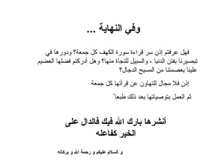 ‫وفي النهاية ...‬

   ‫فهل عرفتم إذن سر قراءة سورة الكهف كل جمعة؟ ودورها في‬
‫تبصيرنا بفتن الدنيا ، والسبيل للنجاة منها؟ وهل أدركتم فضلها العضيم‬
                                ‫علينا بعصمتنا من المسيح الدجال؟‬
                        ‫إذن فل مجال للتهاون عن قرأتها كل جمعة‬
                                   ‫ثم العمل بتوصياتها بعد ذلك طبعاُ‬


           ‫أنشرها بارك ال فيك فالدال على‬
                    ‫الخير كفاعله‬
        ‫و السلم عليكم و رحمة ال و بركاته‬
 