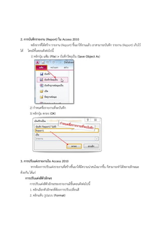 2. การบันทึกรายงาน (Report) ใน Access 2010
        หลังจากที่ได้สร้าง รายงาน (Report) ขึ้นมาใช้งานแล้ว เราสามารถบันทึก รายงาน (Report) เก็บไว้
ได้ โดยมีขั้นตอนดังต่อไปนี้
        1) คลิกปุ่ม แฟ้ม (File) > บันทึกวัตถุเป็น (Save Object As)




       2) กาหนดชื่อรายงานที่จะบันทึก
       3) คลิกปุ่ม ตกลง (OK)




3. การปรับแต่งรายงานใน Access 2010
         หากต้องการปรับแต่งรายงานที่สร้างขึ้นมาให้มีความน่าสนใจมากขึ้น ก็สามารถทาได้หลายลักษณะ
ด้วยกัน ได้แก่
    การปรับแต่งสีตัวอักษร
        การปรับแต่งสีตัวอักษรของรายงานมีขั้นตอนดังต่อไปนี้
        1. คลิกเลือกตัวอักษรที่ต้องการปรับเปลี่ยนสี
        2. คลิกแท็บ รูปแบบ (Format)
 