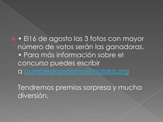    • El16 de agosto las 3 fotos con mayor
    número de votos serán las ganadoras.
    • Para más información sobre el
    concurso puedes escribir
    a cumpleanosdomo@maloka.org

    Tendremos premios sorpresa y mucha
    diversión.
 